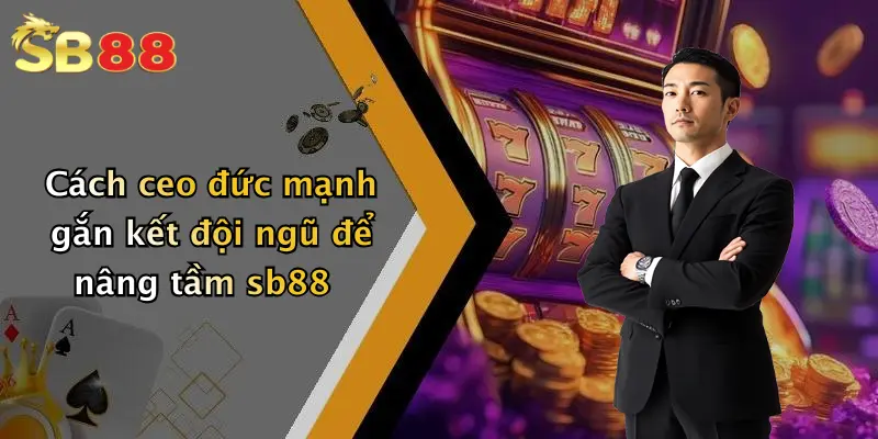 Cách ceo đức mạnh gắn kết đội ngũ để nâng tầm sb88